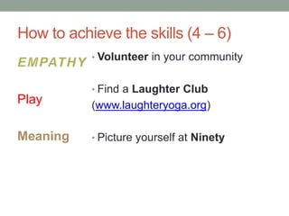 How to achieve the skills (4 – 6)
Play
Meaning
• Volunteer in your community
• Find a Laughter Club
(www.laughteryoga.org)
• Picture yourself at Ninety
 