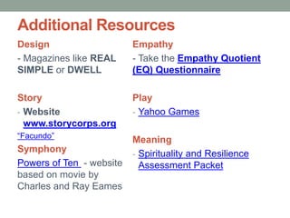 Additional Resources
Design
- Magazines like REAL
SIMPLE or DWELL
Story
- Website
www.storycorps.org
“Facundo”
Symphony
Powers of Ten - website
based on movie by
Charles and Ray Eames
Empathy
- Take the Empathy Quotient
(EQ) Questionnaire
Play
- Yahoo Games
Meaning
- Spirituality and Resilience
Assessment Packet
 
