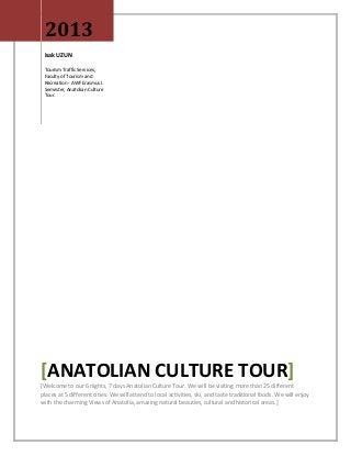 2013
 Isak UZUN

 Tourism Traffic Services,
 Faculty of Tourism and
 Recreation - AWF Erasmus I.
 Semester, Anatolian Culture
 Tour.




[ANATOLIAN CULTURE TOUR]
[Welcome to our 6 nights, 7 days Anatolian Culture Tour. We will be visiting more than 25 different
places at 5 different cities. We will attend to local activities, ski, and taste traditional foods. We will enjoy
with the charming Views of Anatolia, amazing natural beauties, cultural and historical areas.]
 
