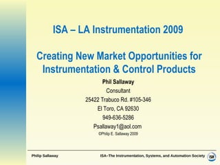 ISA – LA Instrumentation 2009   Creating New Market Opportunities for Instrumentation & Control Products Phil Sallaway Consultant 25422 Trabuco Rd. #105-346 El Toro, CA 92630 949-636-5286 Psallaway1@aol.com  ©Philip E. Sallaway 2009 