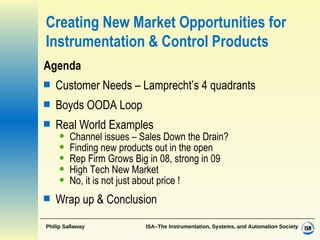 Creating New Market Opportunities for Instrumentation & Control Products Agenda Customer Needs – Lamprecht’s 4 quadrants Boyds OODA Loop  Real World Examples Channel issues – Sales Down the Drain? Finding new products out in the open Rep Firm Grows Big in 08, strong in 09 High Tech New Market No, it is not just about price ! Wrap up  & Conclusion 