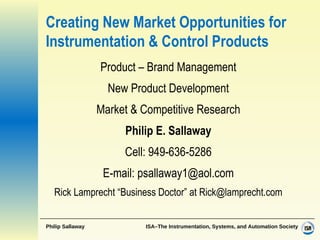 Creating New Market Opportunities for Instrumentation & Control Products Product – Brand Management New Product Development Market & Competitive Research Philip E. Sallaway Cell: 949-636-5286 E-mail: psallaway1@aol.com Rick Lamprecht “Business Doctor” at Rick@lamprecht.com 