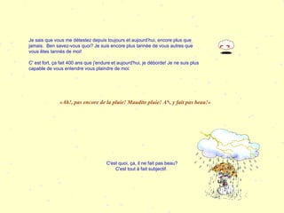 Je sais que vous me détestez depuis toujours et aujourd’hui, encore plus que jamais.  Ben savez-vous quoi? Je suis encore plus tannée de vous autres que vous êtes tannés de moi!  C' est fort, ça fait 400 ans que j'endure et aujourd'hui, je déborde! Je ne suis plus capable de vous entendre vous plaindre de moi:  «Ah!, pas encore de la pluie! Maudite pluie! Ah, y fait pas beau!» C'est quoi, ça, il ne fait pas beau? C'est tout à fait subjectif.   