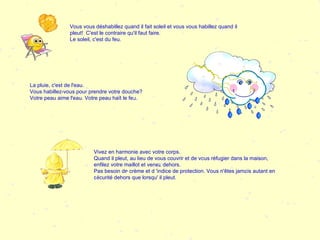 Vous vous déshabillez quand il fait soleil et vous vous habillez quand il pleut!  C'est le contraire qu'il faut faire. Le soleil, c'est du feu. La pluie, c'est de l'eau. Vous habillez-vous pour prendre votre douche? Votre peau aime l'eau. Votre peau haït le feu.  Vivez en harmonie avec votre corps. Quand il pleut, au lieu de vous couvrir et de vous réfugier dans la maison, enfilez votre maillot et venez dehors. Pas besoin de crème et d 'indice de protection. Vous n'êtes jamais autant en sécurité dehors que lorsqu' il pleut.  