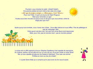 Pourtant, vous chantez le soleil: «Soleil! Soleil!»  Vos grands poètes écrivent même des odes à la neige: «Ah! que la neige a neigé...» «Mon pays, c'est l 'hiver.» Pour moi? Rien. À part une toune de Vilain Pingouin.  Rien pour remonter un ego!  Voulez-vous bien me dire ce que je vous ai fait pour que vous aimiez même la neige plus que moi? Après que je suis tombée, vous n'avez rien à faire.  Vous allez dehors et vous sifflez. Pas de pelletage et pas de nettoyage. Niet. Votre gazon est plus vert, l'air sent bon et les fleurs sont épanouies. Mais, pour moi, pas le moindre merci, pas la moindre poésie! La pluie est un effet spécial qu'aucun Stephen Spielberg n'est capable de reproduire. Au cinéma, parfois, ils font pleuvoir sur un coin de rue, et ça leur coûte un bras! Wow! Moi, je suis capable de pleuvoir de Gaspé à Gatineau!  Pour pas une cenne! Profitez-en donc au lieu de chialer! Y a juste Gene Kelly qui a compris qu'on peut avoir du fun sous la pluie.  