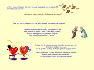 J 'ai un cœur, moi aussi. Comment pensez-vous que je me sens quand j' entends quelqu'un dire: C'est pas parce qu'il pleut qu'on ne peut pas avoir une saison merveilleuse. «On a une saison pourrie, il pleut tout le temps»?  Que faites-vous quand il fait soleil?  Vous jouez au golf. Que faites-vous quand il pleut? Vous faites l'amour. Vous n' allez pas me dire que vous préférez jouer au golf plutôt que faire l' amour?  Il n' y a rien de plus romantique et de plus sensuel que moi. Quand on tombe amoureux, on dit qu 'on a un coup de foudre, pas un coup de soleil! Le coup de soleil, ça vous rend rouge comme un homard et vous pelez pendant deux semaines.  Le coup de foudre vous rend heureux et léger. 