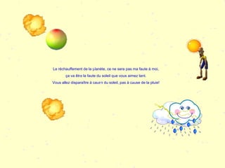 Le réchauffement de la planète, ce ne sera pas ma faute à moi, ça va être la faute du soleil que vous aimez tant. Vous allez disparaître à cause du soleil, pas à cause de la pluie! 