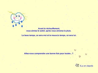Eau en clapotis Avant le réchauffement, vous aimiez le soleil, après vous aimerez la pluie.  Le beau temps, ce sera moi et le mauvais temps, ce sera lui.   Allez-vous comprendre une bonne fois pour toutes...?   