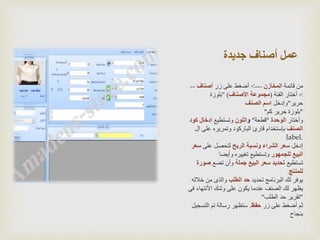 ‫جديدة‬ ‫أصناف‬ ‫عمل‬
‫قائمة‬ ‫من‬‫المخازن‬--->‫زر‬ ‫على‬ ‫أضغط‬‫أصناف‬--
>‫الفئة‬ ‫أختار‬(‫األصناف‬ ‫مجموعة‬" )‫بلوزة‬
‫حرير‬"‫وإدخل‬‫الصنف‬ ‫اسم‬
"‫كم‬ ‫حرير‬ ‫بلوزة‬"
‫وأختار‬‫الوحدة‬"‫قطعة‬"‫و‬‫اللون‬‫وتستطيع‬‫ك‬ ‫إدخال‬‫ود‬
‫الصنف‬‫على‬ ‫وتمريره‬ ‫الباركود‬ ‫قارئ‬ ‫بإستخدام‬‫ال‬
label.
‫إدخل‬‫الربح‬ ‫ونسبة‬ ‫الشراء‬ ‫سعر‬‫على‬ ‫لتحصل‬‫س‬‫عر‬
‫للجمهور‬ ‫البيع‬‫وأيضا‬ ‫تغييره‬ ‫وتستطيع‬
‫تستطيع‬‫جملة‬ ‫البيع‬ ‫سعر‬ ‫تحديد‬‫تضع‬ ‫وأن‬‫ص‬‫ورة‬
‫للمنتج‬.
‫تحديد‬ ‫البرنامج‬ ‫لك‬ ‫يوفر‬‫الطلب‬ ‫حد‬‫خ‬ ‫من‬ ‫والذى‬‫الله‬
‫األنتها‬ ‫وشك‬ ‫على‬ ‫يكون‬ ‫عندما‬ ‫الصنف‬ ‫لك‬ ‫يظهر‬‫فى‬ ‫ء‬
"‫الطلب‬ ‫حد‬ ‫تقرير‬"
‫زر‬ ‫على‬ ‫أضغط‬ ‫ثم‬‫حفظ‬.‫التس‬ ‫تم‬ ‫رسالة‬ ‫ستظهر‬‫جيل‬
‫بنجاح‬
 