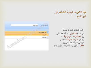 ‫ف‬ ‫انشأهم‬ ‫كيفية‬ ‫لنتعرف‬ ‫هيا‬‫ى‬
‫البرنامج‬
‫الرئيسية‬ ‫المجموعات‬ ‫عمل‬
‫قائمة‬ ‫من‬‫المخازن‬--<‫على‬ ‫أضغط‬
‫زر‬‫الرئيسية‬ ‫المجموعات‬--<
‫وإدخل‬‫المجموعة‬ ‫اسم‬"‫مالبس‬
‫حريمى‬"‫زر‬ ‫على‬ ‫أضغط‬ ‫ثم‬
‫حفظ‬.‫ب‬ ‫التسجيل‬ ‫تم‬ ‫رسالة‬ ‫ستظهر‬‫نجاح‬
 