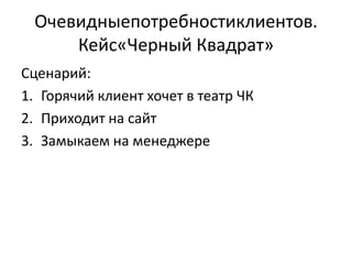 Очевидныепотребностиклиентов.
     Кейс«Черный Квадрат»
Сценарий:
1. Горячий клиент хочет в театр ЧК
2. Приходит на сайт
3. Замыкаем на менеджере
 