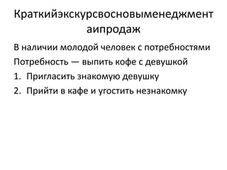 Краткийэкскурсвосновыменеджмент
            аипродаж
В наличии молодой человек с потребностями
Потребность — выпить кофе с девушкой
1. Пригласить знакомую девушку
2. Прийти в кафе и угостить незнакомку
 