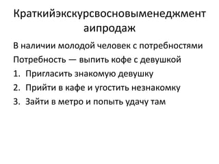 Краткийэкскурсвосновыменеджмент
            аипродаж
В наличии молодой человек с потребностями
Потребность — выпить кофе с девушкой
1. Пригласить знакомую девушку
2. Прийти в кафе и угостить незнакомку
3. Зайти в метро и попыть удачу там
 