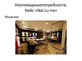 Неочевидныепотребности.
        Кейс «Nai Lu-na»
Решение
 