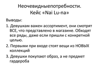 Неочевидныепотребности.
         Кейс «Nai Lu-na»
Выводы:
1. Девушкам важен ассортимент, они смотрят
  ВСЕ, что представлено в магазине. Обходят
  все ряды, даже если пришли с конкретной
  целью.
2. Первыми при входе стоят вещи из НОВЫХ
  коллекций
3. Девушки покупают образ, а не предмет
  гардероба
 