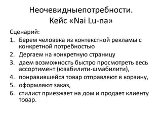 Неочевидныепотребности.
          Кейс «Nai Lu-na»
Сценарий:
1. Берем человека из контекстной рекламы с
   конкретной потребностью
2. Дергаем на конкретную страницу
3. даем возможность быстро просмотреть весь
   ассортимент (юзабилити-шмабилити),
4. понравившейся товар отправляют в корзину,
5. оформляют заказ,
6. стилист приезжает на дом и продает клиенту
   товар.
 