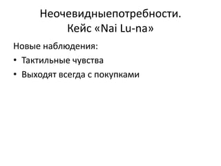 Неочевидныепотребности.
         Кейс «Nai Lu-na»
Новые наблюдения:
• Тактильные чувства
• Выходят всегда с покупками
 