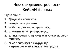 Неочевидныепотребности.
          Кейс «Nai Lu-na»
Сценарий 2:
1. Девушка с контекста
2. смотрит ассортимент
3. выбирает, то, что понравилось,
4. откладывает в примерочную,
5. записывается на примерку и консультацию к
   стилисту
6. сама приезжает в шоурум где
   натренированый консультант продает.
 