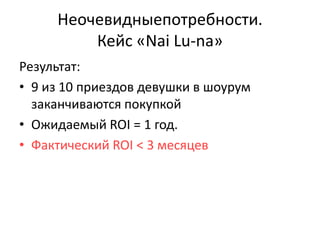 Неочевидныепотребности.
         Кейс «Nai Lu-na»
Результат:
• 9 из 10 приездов девушки в шоурум
  заканчиваются покупкой
• Ожидаемый ROI = 1 год.
• Фактический ROI < 3 месяцев
 