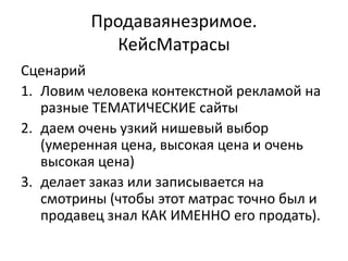 Продаваянезримое.
           КейсМатрасы
Сценарий
1. Ловим человека контекстной рекламой на
   разные ТЕМАТИЧЕСКИЕ сайты
2. даем очень узкий нишевый выбор
   (умеренная цена, высокая цена и очень
   высокая цена)
3. делает заказ или записывается на
   смотрины (чтобы этот матрас точно был и
   продавец знал КАК ИМЕННО его продать).
 