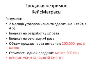 Продаваянезримое.
             КейсМатрасы
Результат:
• 2 месяца уговоров клиента сделать не 1 сайт, а
  4 :-)
• Бюджет на разработку х2 раза
• Бюджет на рекламу х4 раза
• Объем продаж через интернет: 200.000 грн. в
  месяц
• Стоимость одной продажи: менее 200 грн.
• КРИЗИС УБИЛ БОЛЬШОЙ БИЗНЕС
 