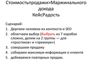 Стоимостьпродажи&;Маржинального
             дохода
          КейсРадость
Сценарий:
1. Дергаем человека из контекста и SЕО
2. облегчаем выбор (Выбрать из 7 коробок
   сложно, делим на 2 группы — для
   «простяков» и «премиум»)
3. совершаем продажу
4. собираем максимум информации о клиенте
5. добиваемся повторных продаж.
 