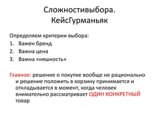 Сложностивыбора.
              КейсГурманьяк
Определяем критерии выбора:
1. Важен бренд
2. Важна цена
3. Важна «няшность»

Главное: решение о покупке вообще не рационально
  и решение положить в корзину принимается и
  откладывается в момент, когда человек
  внимательно рассматривает ОДИН КОНКРЕТНЫЙ
  товар
 