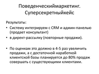Поведенческиймаркетинг.
        Суперсекретныйкейс
Результаты:
• Систему интегрируем с CRM и админ-панелью
  (продает консультант)
• в директ-рассылку (повторные продажи).

• По оценкам это должно в 4-5 раз увеличить
  продажи, а с достаточной наработкой
  клиентской базы планируется до 80% продаж
  совершать с существующими клиентами.
 
