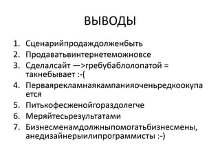 ВЫВОДЫ
1. Сценарийпродаждолженбыть
2. Продаватьвинтернетеможновсе
3. Сделалсайт —>гребубаблолопатой =
   такнебывает :-(
4. Перваярекламнаякампанияоченьредкоокупа
   ется
5. Питькофесженойгораздолегче
6. Меряйтесьрезультатами
7. Бизнесменамдолжныпомогатьбизнесмены,
   анедизайнерыилипрограммисты :-)
 