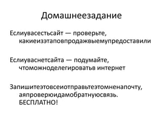 Домашнеезадание
Еслиувасестьсайт — проверьте,
   какиеизэтаповпродажвыемупредоставили

Еслиуваснетсайта — подумайте,
   чтоможноделегироватьв интернет

Запишитеэтовсеиотправьтеэтомненапочту,
   аяпроверюидамобратнуюсвязь.
   БЕСПЛАТНО!
 