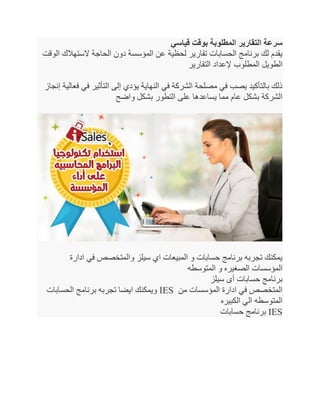 ‫قياسي‬ ‫بوقت‬ ‫المطلوبة‬ ‫التقارير‬ ‫سرعة‬
‫الوقت‬ ‫الستهالك‬ ‫الحاجة‬ ‫دون‬ ‫المؤسسة‬ ‫عن‬ ‫لحظية‬ ‫تقارير‬ ‫الحسابات‬ ‫برنامج‬ ‫لك‬ ‫يقدم‬
‫التقارير‬ ‫إلعداد‬ ‫المطلوب‬ ‫الطويل‬
‫في‬ ‫التأثير‬ ‫إلى‬ ‫يؤدي‬ ‫النهاية‬ ‫في‬ ‫الشركة‬ ‫مصلحة‬ ‫في‬ ‫يصب‬ ‫بالتأكيد‬ ‫ذلك‬‫إنجاز‬ ‫فعالية‬
‫واضح‬ ‫بشكل‬ ‫التطور‬ ‫على‬ ‫يساعدها‬ ‫مما‬ ‫عام‬ ‫بشكل‬ ‫الشركة‬
‫ادارة‬ ‫في‬ ‫والمتخصص‬ ‫سيلز‬ ‫اي‬ ‫المبيعات‬ ‫و‬ ‫حسابات‬ ‫برنامج‬ ‫تجربه‬ ‫يمكنك‬
‫المتوسطه‬ ‫و‬ ‫الصغيره‬ ‫المؤسسات‬
‫سيلز‬ ‫أى‬ ‫حسابات‬ ‫برنامج‬
‫الحسابات‬ ‫برنامج‬ ‫تجربه‬ ‫ايضا‬ ‫ويمكنك‬ IES ‫من‬ ‫المؤسسات‬ ‫ادارة‬ ‫في‬ ‫المتخصص‬
‫المتوسطه‬‫الكبيره‬ ‫الي‬
‫حسابات‬ ‫برنامج‬ IES
 