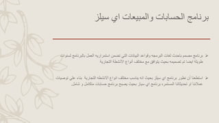 ‫سيلز‬ ‫اي‬ ‫والمبيعات‬ ‫الحسابات‬ ‫برنامج‬
‫بالبرنامج‬ ‫العمل‬ ‫استمراريه‬ ‫تضمن‬ ‫التي‬ ‫البيانات‬ ‫وقواعد‬ ‫البرمجه‬ ‫لغات‬ ‫باحدث‬ ‫مصمم‬ ‫برنامج‬‫لسنوات‬
‫التجارية‬ ‫األنشطة‬ ‫أنواع‬ ‫مختلف‬ ‫مع‬ ‫يتوافق‬ ‫بحيث‬ ‫تصميمه‬ ‫تم‬ ‫ايضا‬ ‫طويلة‬
‫انه‬ ‫بحيث‬ ‫سيلز‬ ‫اي‬ ‫برنامج‬ ‫نطور‬ ‫أن‬ ‫استطعنا‬‫التجارية‬ ‫االنشطه‬ ‫انواع‬ ‫مختلف‬ ‫يناسب‬‫ع‬ ‫بناء‬‫توصيات‬ ‫لي‬
‫ش‬ ‫و‬ ‫متكامل‬ ‫حسابات‬ ‫برنامج‬ ‫يصبح‬ ‫بحيث‬ ‫سياز‬ ‫اي‬ ‫برنامج‬ ‫المستمره‬ ‫تحديثاتنا‬ ‫او‬ ‫عمالئنا‬‫امل‬.
 