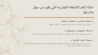 ‫سيلز‬ ‫اي‬ ‫يقوم‬ ‫التي‬ ‫التجاريه‬ ‫االنشطه‬ ‫الهم‬ ‫امثله‬
‫بادارتها‬
‫الشنط‬ ‫و‬ ‫االحذيه‬ ‫و‬ ‫المالبس‬ ‫محالت‬:-
‫سيلز‬ ‫اي‬ ‫برنامج‬‫الشنط‬ ‫و‬ ‫االحذيه‬ ‫و‬ ‫المالبس‬ ‫محالت‬ ‫سالسل‬ ‫بادارة‬ ‫يقوم‬.
‫الموبايالت‬ ‫و‬ ‫الكمبيوتر‬ ‫محالت‬:-
‫عمالئنا‬ ‫بشهادة‬ ‫و‬ ‫وبجدارة‬ ‫االكسسوارات‬ ‫و‬ ‫الموبايالت‬ ‫و‬ ‫الكمبيوتر‬ ‫محالت‬ ‫بإدارة‬ ‫يقوم‬ ‫سيلز‬ ‫اي‬ ‫برنامج‬.
‫الغذائيه‬ ‫المواد‬ ‫محالت‬:-
‫الغ‬ ‫المواد‬ ‫لمحالت‬ ‫جدا‬ ‫مناسب‬ ‫فهو‬ ‫كبير‬ ‫بشكل‬ ‫األصناف‬ ‫مجموعات‬ ‫و‬ ‫األصناف‬ ‫بتنوع‬ ‫يسمح‬ ‫سيلز‬ ‫اي‬ ‫الن‬‫مثل‬ ‫ذائية‬
‫وغيرها‬ ‫ماركت‬ ‫الهايبر‬ ‫و‬ ‫ماركت‬ ‫السوبر‬.
 