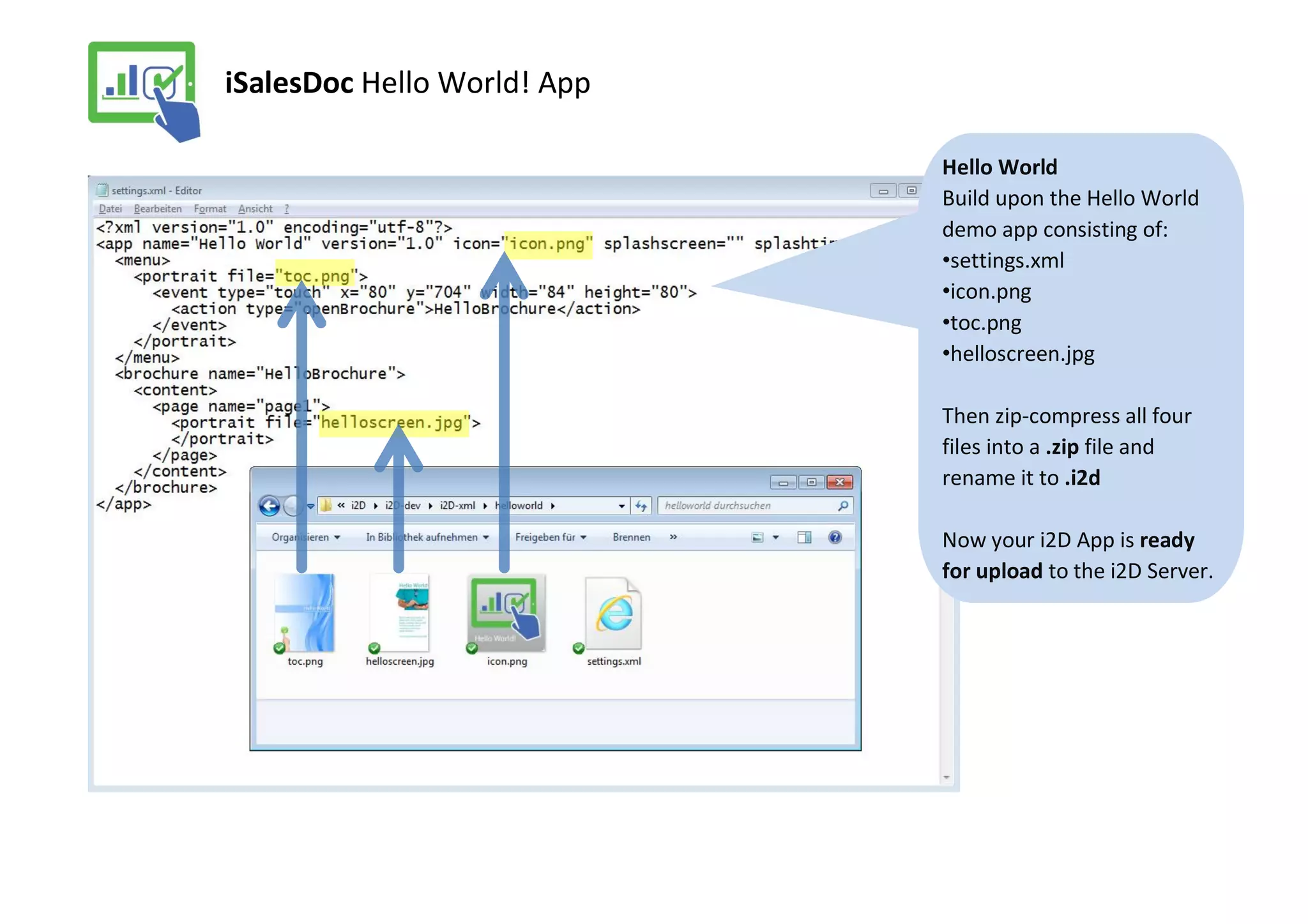 iSalesDoc Hello World! App

                             Hello World
                             Build upon the Hello World
                             demo app consisting of:
                             •settings.xml
                             •icon.png
                             •toc.png
                             •helloscreen.jpg

                             Then zip-compress all four
                             files into a .zip file and
                             rename it to .i2d

                             Now your i2D App is ready
                             for upload to the i2D Server.
 