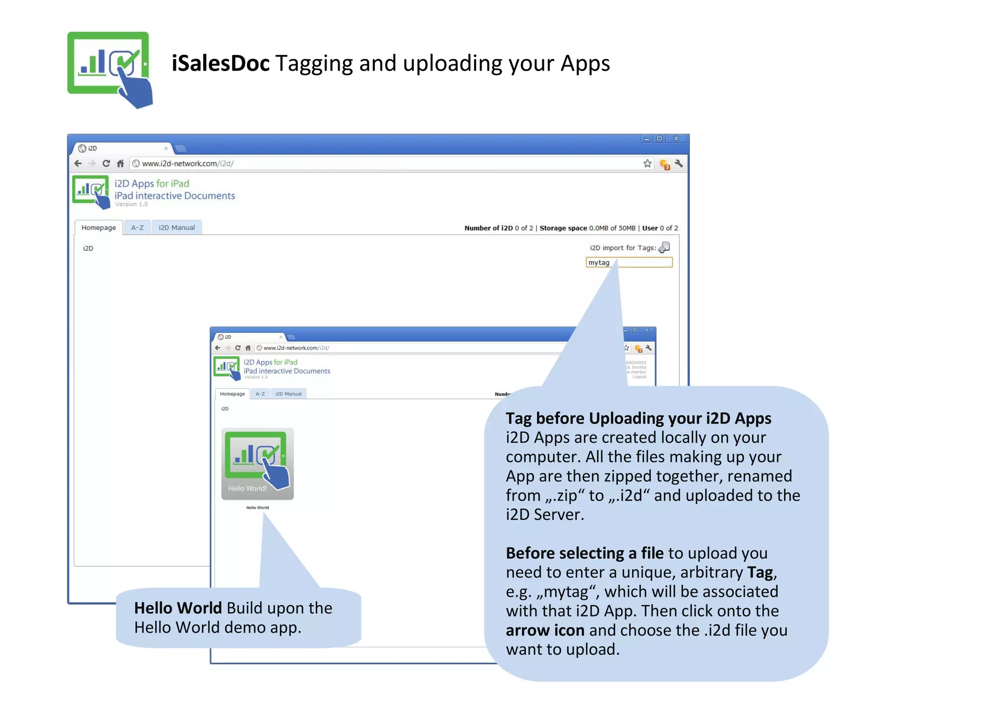 iSalesDoc Tagging and uploading your Apps




                                   Tag before Uploading your i2D Apps
                                   i2D Apps are created locally on your
                                   computer. All the files making up your
                                   App are then zipped together, renamed
                                   from „.zip“ to „.i2d“ and uploaded to the
                                   i2D Server.

                                   Before selecting a file to upload you
                                   need to enter a unique, arbitrary Tag,
                                   e.g. „mytag“, which will be associated
Hello World Build upon the         with that i2D App. Then click onto the
Hello World demo app.              arrow icon and choose the .i2d file you
                                   want to upload.
 