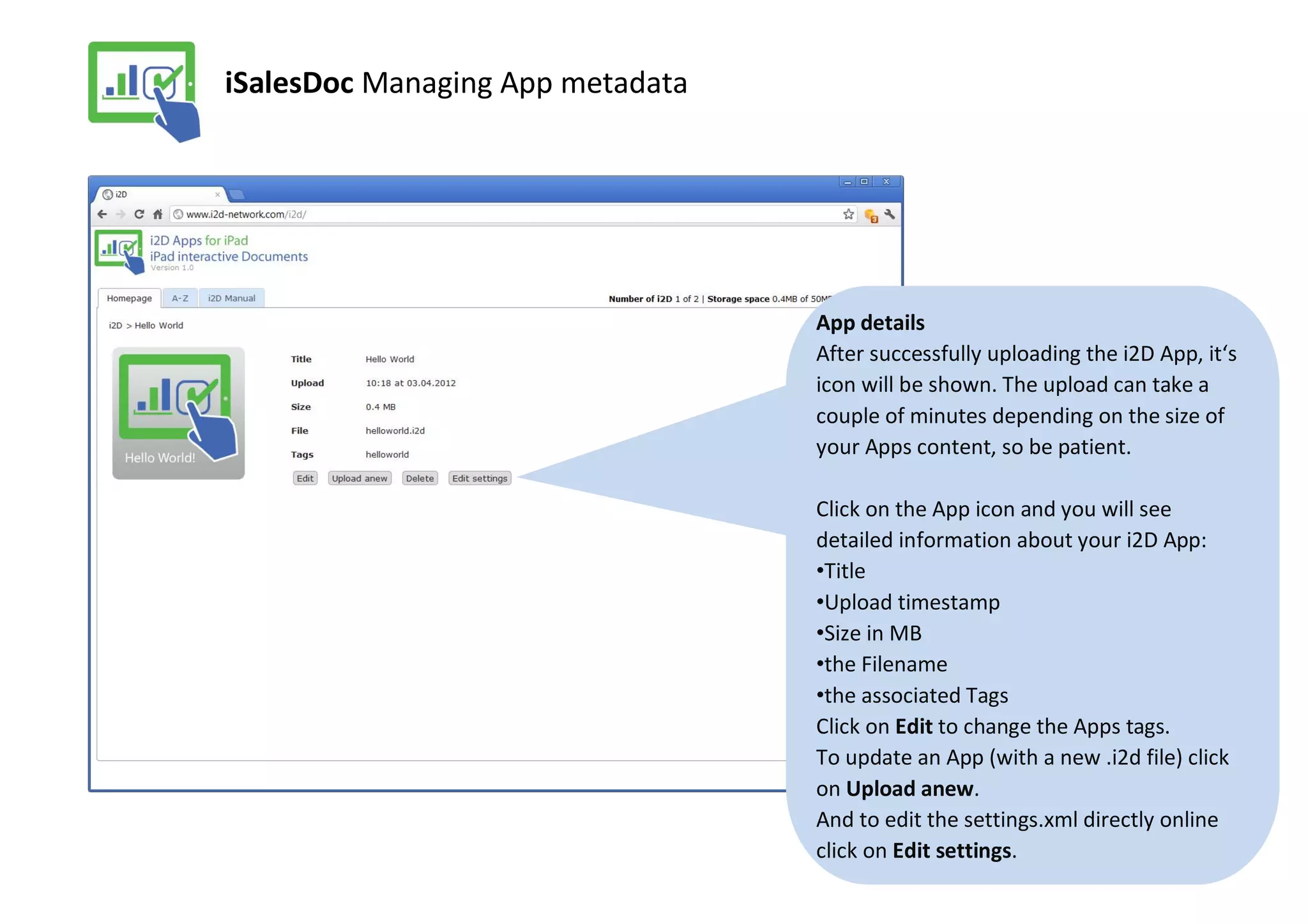 iSalesDoc Managing App metadata




                                  App details
                                  After successfully uploading the i2D App, it‘s
                                  icon will be shown. The upload can take a
                                  couple of minutes depending on the size of
                                  your Apps content, so be patient.

                                  Click on the App icon and you will see
                                  detailed information about your i2D App:
                                  •Title
                                  •Upload timestamp
                                  •Size in MB
                                  •the Filename
                                  •the associated Tags
                                  Click on Edit to change the Apps tags.
                                  To update an App (with a new .i2d file) click
                                  on Upload anew.
                                  And to edit the settings.xml directly online
                                  click on Edit settings.
 
