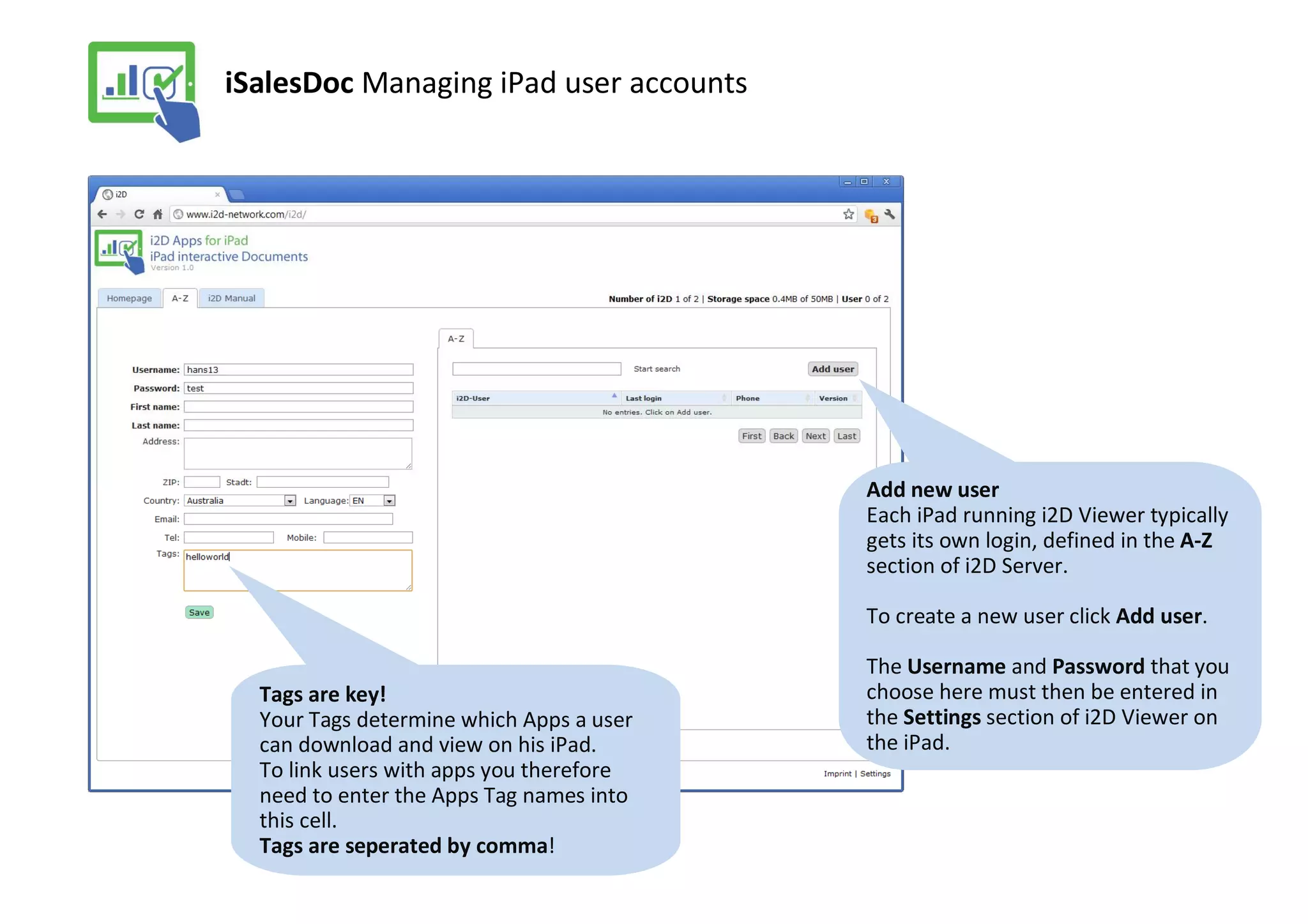 iSalesDoc Managing iPad user accounts




                                          Add new user
                                          Each iPad running i2D Viewer typically
                                          gets its own login, defined in the A-Z
                                          section of i2D Server.

                                          To create a new user click Add user.

                                          The Username and Password that you
  Tags are key!                           choose here must then be entered in
  Your Tags determine which Apps a user   the Settings section of i2D Viewer on
  can download and view on his iPad.      the iPad.
  To link users with apps you therefore
  need to enter the Apps Tag names into
  this cell.
  Tags are seperated by comma!
 