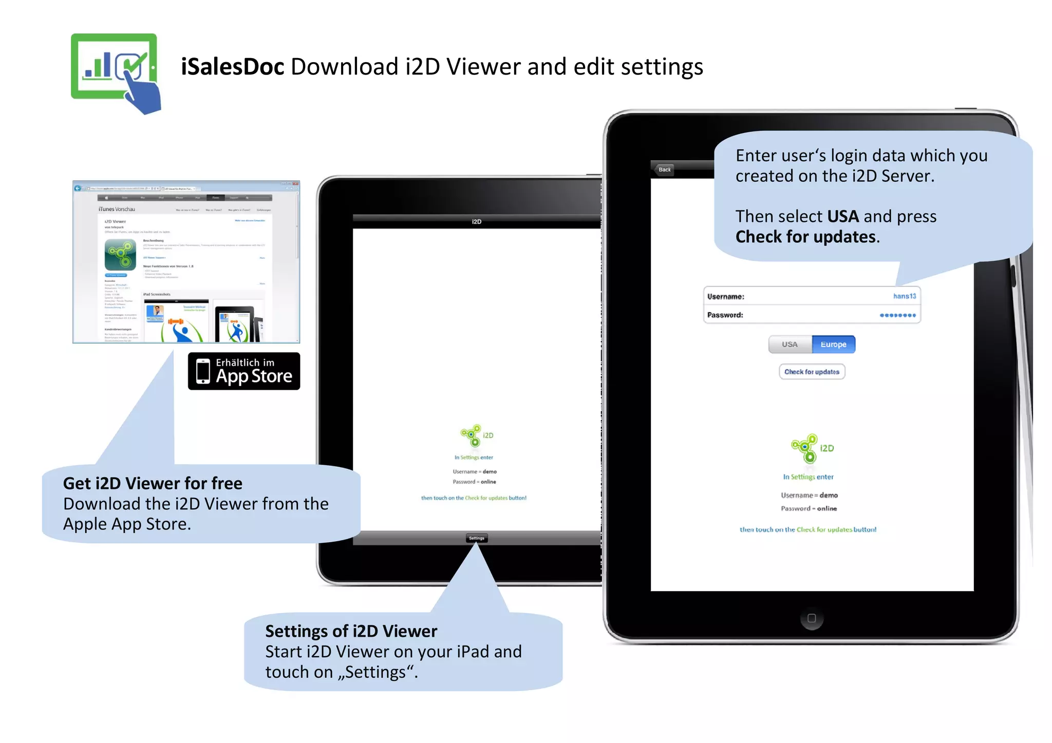 iSalesDoc Download i2D Viewer and edit settings


                                                                Enter user‘s login data which you
                                                                created on the i2D Server.

                                                                Then select USA and press
                                                                Check for updates.




Get i2D Viewer for free
Download the i2D Viewer from the
Apple App Store.




                        Settings of i2D Viewer
                        Start i2D Viewer on your iPad and
                        touch on „Settings“.
 