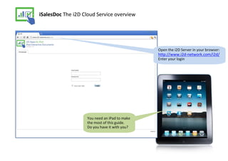 iSalesDoc The i2D Cloud Service overview




                                              Open the i2D Server in your browser:
                                              http://www.i2d-network.com/i2d/
                                              Enter your login




                   You need an iPad to make
                   the most of this guide.
                   Do you have it with you?
 