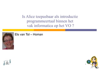 Is Alice toepasbaar als introductie programmeertaal binnen het  vak informatica op het VO ? Els van Tol – Homan 