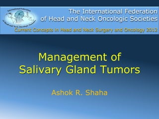 The International Federation
          of Head and Neck Oncologic Societies
Current Concepts in Head and Neck Surgery and Oncology 2012




     Management of
 Salivary Gland Tumors

               Ashok R. Shaha
 
