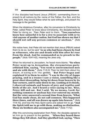 IS ALLAH (S.W) ONE OR THREE?
  111

I f t h e disciples had heard Jesus (PBUH) commanding them to
preach to all nations by the name of the Father, the Son, and the
Holy Spirit, they would follow what he said willingly, and preach his
message to the gentiles.

When the idolatrous Cornelius, after his conversion to Christianity by
Peter, called Peter to know about Christianity, the disciples blamed
Peter for doing so. Then Peter said to them, "You yourselves
know how unlawful it is for a Jew to associate with or to
visit anyone of another nation, but God has shown me that I
should not call any person common or unclean.” (Acts
10/28).

We notice here, that Peter did not mention that Jesus (PBUH) asked
them to do so, but he said “ to us who had been chosen by God
as witnesses, who ate and drank with him after he rose
from the dead. And he commanded us to preach to the
people.” (Acts 10/41-42), meaning the Jews only.

When he returned to Jerusalem, he faced more blame. “So when
Peter went up to Jerusalem, the circumcision party
criticized him, saying, "You went to uncircumcised men
and ate with them.” (Acts 11/2-3) Then he told them about his
dream, of e a t ing w i t h t h e gentiles, “ But Peter began and
explained it to them in order: "I was in the city of Joppa
praying, and in a trance I saw a vision, something like a
great sheet descending, being let down from heaven by its
four corners, and it came down to me. Looking at it closely,
I observed animals and beasts of prey and reptiles and
birds of the air. And I heard a voice saying to me, 'Rise,
Peter; kill and eat. But I said, 'By no means, Lord; for
nothing common or unclean has ever entered my mouth.
But the voice answered a second time from heaven, 'What
God has made clean, do not call common. This happened
three times, and all was drawn up again into heaven.” (Acts
11/4-10), and how the Holy Spirit came and asked him to go. “And
the Spirit told me to go with them, making no distinction.
These six brothers also accompanied me.” (Acts 11/12)

After this convincing explanation from Peter, the disciples agreed to
let him go to preach to the gentiles. “ When they heard these
things they fell silent. And they glorified God, saying, "Then
 