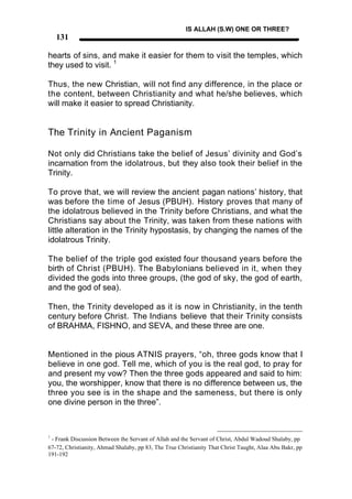 IS ALLAH (S.W) ONE OR THREE?
    131

hearts of sins, and make it easier for them to visit the temples, which
they used to visit. 1

Thus, the new Christian, will not find any difference, in the place or
the content, between Christianity and what he/she believes, which
will make it easier to spread Christianity.


The Trinity in Ancient Paganism

Not only did Christians take the belief of Jesus’ divinity and God’s
incarnation from the idolatrous, but they also took their belief in the
Trinity.

To prove that, we will review the ancient pagan nations’ history, that
was before the time of Jesus (PBUH). History proves that many of
the idolatrous believed in the Trinity before Christians, and what the
Christians say about the Trinity, was taken from these nations with
little alteration in the Trinity hypostasis, by changing the names of the
idolatrous Trinity.

The belief of the triple god existed four thousand years before the
birth of Christ (PBUH). The Babylonians believed in it, when they
divided the gods into three groups, (the god of sky, the god of earth,
and the god of sea).

Then, the Trinity developed as it is now in Christianity, in the tenth
century before Christ. The Indians believe that their Trinity consists
of BRAHMA, FISHNO, and SEVA, and these three are one.


Mentioned in the pious ATNIS prayers, “oh, three gods know that I
believe in one god. Tell me, which of you is the real god, to pray for
and present my vow? Then the three gods appeared and said to him:
you, the worshipper, know that there is no difference between us, the
three you see is in the shape and the sameness, but there is only
one divine person in the three”.



1
 - Frank Discussion Between the Servant of Allah and the Servant of Christ, Abdul Wadoud Shalaby, pp
67-72, Christianity, Ahmad Shalaby, pp 83, The True Christianity That Christ Taught, Alaa Abu Bakr, pp
191-192
 