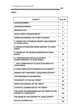 True Guidance and Light series (3)
                                                     138

Index:


                                SUBJECT              Page No.

    AKNOWLEDGMENT
                                                        1
    ACKNOWLEDGMENTS
                                                        2
    INTRODUCTION
                                                        3
    JESUS CHRIST IN MUSLIM BELIEF
                                                        5
    CHRISTIAN EVIDENCE FOR CHRIST’S DIVINITY
                                                        9
    1- VERSES THAT ATTRIBUTE DIVINITY AND LORDSHIP
    TO JESUS (PBUH)                                    13

    2- VERSES ATTRIBUTING DIVINE SON-SHIP TO JESUS
    (PBUH)                                             24

    3- VERSES OF THE DIVINE INCARNATION IN JESUS
    (PBUH)                                             34

    4- PASSAGES RELATING ALLAH (S.W)’S
    CHARACTERISTICS TO JESUS (PBUH)                    46

     - THE ATTRIBUTION OF ALLAH’S (S.W) DEEDS TO
    JESUS (PBUH)                                       57

    6- JESUS’ MIRACLES AS EVIDENCE OF HIS DIVINITY
                                                       65
    VERSES THAT CONTRADICT JESUS’(PBUH) DIVINITY
                                                       77
    THE PURPOSES OF INCARNATION
                                                       92
    THE DIVINITY OF THE HOLY SPIRIT
                                                       98
    CHRISTIAN EVIDENCE OF THE TRINITY
                                                       105
    A CRITICAL EXAMINATION OF THE TRINITY
                                                       115
    THE STORY OF MONOTHEISM AND THE TRINITY IN THE
    HISTORY OF CHRISTIANITY                            120

    THE ORIGIN OF THE CONCEPT OF JESUS’ DIVINITY
                                                       128
    Sources and References
                                                       136
 