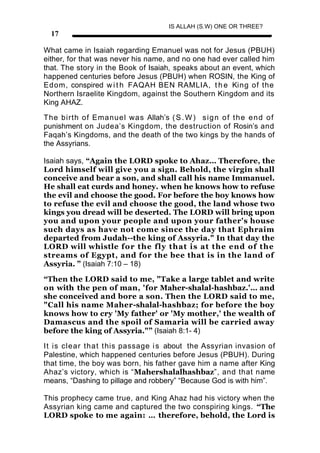 IS ALLAH (S.W) ONE OR THREE?
  17

What came in Isaiah regarding Emanuel was not for Jesus (PBUH)
either, for that was never his name, and no one had ever called him
that. The story in the Book of Isaiah, speaks about an event, which
happened centuries before Jesus (PBUH) when ROSIN, the King of
Edom, conspired w i t h FAQAH BEN RAMLIA, t h e King of the
Northern Israelite Kingdom, against the Southern Kingdom and its
King AHAZ.

The birth of Emanuel was Allah’s ( S . W ) s i g n o f t h e e n d o f
punishment on Judea’s Kingdom, the destruction of Rosin’s and
Faqah’s Kingdoms, and the death of the two kings by the hands of
the Assyrians.

Isaiah says, “Again the LORD spoke to Ahaz… Therefore, the
Lord himself will give you a sign. Behold, the virgin shall
conceive and bear a son, and shall call his name Immanuel.
He shall eat curds and honey. when he knows how to refuse
the evil and choose the good. For before the boy knows how
to refuse the evil and choose the good, the land whose two
kings you dread will be deserted. The LORD will bring upon
you and upon your people and upon your father's house
such days as have not come since the day that Ephraim
departed from Judah--the king of Assyria." In that day the
LORD will whistle for the fly that is at the end of the
streams of Egypt, and for the bee that is in the land of
Assyria. ” (Isaiah 7:10 – 18)

“Then the LORD said to me, "Take a large tablet and write
on with the pen of man, 'for Maher-shalal-hashbaz.'… and
she conceived and bore a son. Then the LORD said to me,
"Call his name Maher-shalal-hashbaz; for before the boy
knows how to cry 'My father' or 'My mother,' the wealth of
Damascus and the spoil of Samaria will be carried away
before the king of Assyria."” (Isaiah 8:1- 4)

It is clear that t his passage i s about the Assyrian invasion of
Palestine, which happened centuries before Jesus (PBUH). During
that time, the boy was born, his father gave him a name after King
Ahaz’s victory, which is “Mahershalalhashbaz”, and that name
means, “Dashing to pillage and robbery” “Because God is with him”.

This prophecy came true, and King Ahaz had his victory when the
Assyrian king came and captured the two conspiring kings. “The
LORD spoke to me again: … therefore, behold, the Lord is
 