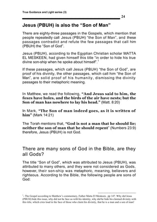True Guidance and Light series (3)
                                                                                             24

Jesus (PBUH) is also the “Son of Man”
There are eighty-three passages in the Gospels, which mention that
people repeatedly call Jesus (PBUH) “the Son of Man”, and these
passages contradict and refute the few passages that call him
(PBUH) the “Son of God”.

Jesus (PBUH), according to the Egyptian Christian scholar MATTA
EL MESKEEN, had given himself this title “in order to hide his true
divine son-ship when he spoke about himself”.1

If these passages, which call Jesus (PBUH) “the Son of God”, are
proof of his divinity, the other passages, which call him “the Son of
Man”, are solid proof of his humanity , dismissing the divinity
passages to their metaphoric meaning.


In Matthew, we read the following, “And Jesus said to him, the
foxes have holes, and the birds of the air have nests; but the
Son of man has nowhere to lay his head.” (Matt. 8:20)

In Mark, “The Son of man indeed goes, as it is written of
him” (Mark 14:21)

The Torah mentions that, “God is not a man that he should lie;
neither the son of man that he should repent” (Numbers 23:9)
therefore, Jesus (PBUH) is not God.



There are many sons of God in the Bible, are they
all Gods?
The title “Son of God”, which was attributed to Jesus (PBUH), was
attributed to many others, and they were not considered as Gods,
however, their son-ship was metaphoric, meaning, believers and
righteous. According to the Bible, the following people are sons of
God:



1
 - The Gospel according to Matthew’s commentary, Father Matta El Meskeen, pp 147. Why did Jesus
(PBUH) hide this issue, why did not he face us with his identity, why did he hide his claimed divinity with
this title, which cries loud in the face of those who claim his divinity, that he is a man and a son of man!
 