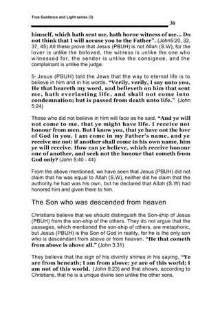 True Guidance and Light series (3)
                                                            30

himself, which hath sent me, hath borne witness of me… Do
not think that I will accuse you to the Father”. (John5:20, 32,
37, 45) All these prove that Jesus (PBUH) is not Allah (S.W), for the
lover is unlike the beloved, the witness is unlike the one who
witnessed for, the sender is unlike the consignee, and the
complainant is unlike the judge.

5- Jesus (PBUH) told the Jews that the way to eternal life is to
believe in him and in his words. “Verily, verily, I say unto you,
He that heareth my word, and believeth on him that sent
me, hath everlasting life, and shall not come into
condemnation; but is passed from death unto life.” (John
5:24)

Those who did not believe in him will face as he said. “And ye will
not come to me, that ye might have life. I receive not
honour from men. But I know you, that ye have not the love
of God in you. I am come in my Father's name, and ye
receive me not: if another shall come in his own name, him
ye will receive. How can ye believe, which receive honour
one of another, and seek not the honour that cometh from
God only? (John 5:40 - 44)

From the above mentioned, we have seen that Jesus (PBUH) did not
claim that he was equal to Allah (S.W), neither did he claim that the
authority he had was his own, but he declared that Allah (S.W) had
honored him and given them to him.

The Son who was descended from heaven
Christians believe that we should distinguish the Son-ship of Jesus
(PBUH) from the son-ship of the others. They do not argue that the
passages, which mentioned the son-ship of others, are metaphoric,
but Jesus (PBUH) is the Son of God in reality, for he is the only son
who is descendant from above or from heaven. “He that cometh
from above is above all.” (John 3:31)

They believe that the sign of his divinity shines in his saying, “Ye
are from beneath; I am from above: ye are of this world; I
am not of this world. (John 8:23) and that shows, according to
Christians, that he is a unique divine son unlike the other sons.
 
