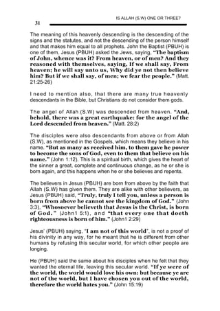 IS ALLAH (S.W) ONE OR THREE?
  31

The meaning of this heavenly descending is the descending of the
signs and the statutes, and not the descending of the person himself
and that makes him equal to all prophets. John the Baptist (PBUH) is
one of them. Jesus (PBUH) asked the Jews, saying, “The baptism
of John, whence was it? From heaven, or of men? And they
reasoned with themselves, saying, If we shall say, From
heaven; he will say unto us, Why did ye not then believe
him? But if we shall say, of men; we fear the people.” (Matt.
21:25-26)

I need to mention also, that there are many true heavenly
descendants in the Bible, but Christians do not consider them gods.

The angel of Allah (S.W) was descended from heaven. “And,
behold, there was a great earthquake: for the angel of the
Lord descended from heaven.” (Matt. 28:2)

The disciples were also descendants from above or from Allah
(S.W), as mentioned in the Gospels, which means they believe in his
name. “But as many as received him, to them gave he power
to become the sons of God, even to them that believe on his
name.” (John 1:12). This is a spiritual birth, which gives the heart of
the sinner a great, complete and continuous change, as he or she is
born again, and this happens when he or she believes and repents.

The believers in Jesus (PBUH) are born from above by the faith that
Allah (S.W) has given them. They are alike with other believers, as
Jesus (PBUH) said, “Truly, truly I tell you, unless a person is
born from above he cannot see the kingdom of God.” (John
3:3), “Whosoever believeth that Jesus is the Christ, is born
of G o d . ” (J o h n 1 5:1) , a n d “that every one that doeth
righteousness is born of him.” (John1 2:29)

Jesus’ (PBUH) saying, “I am not of this world”, is not a proof of
his divinity in any way, for he meant that he is different from other
humans by refusing this secular world, for which other people are
longing.

He (PBUH) said the same about his disciples when he felt that they
wanted the eternal life, leaving this secular world. “If ye were of
the world, the world would love his own: but because ye are
not of the world, but I have chosen you out of the world,
therefore the world hates you.” (John 15:19)
 