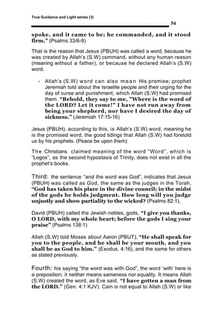 True Guidance and Light series (3)
                                                             54

spoke, and it came to be; he commanded, and it stood
firm.” (Psalms 33/6-9)

That is the reason that Jesus (PBUH) was called a word, because he
was created by Allah’s (S.W) command, without any human reason
(meaning without a father), or because he declared Allah’s (S.W)
word.

   - Allah’s (S.W) w o r d c a n also m e a n His promise; prophet
     Jeremiah told about the Israelite people and their urging for the
     day of curse and punishment, which Allah (S.W) had promised
     them. “Behold, they say to me, "Where is the word of
     the LORD? Let it come!" I have not run away from
     being your shepherd, nor have I desired the day of
     sickness.” (Jeremiah 17:15-16)

Jesus (PBUH), according to this, is Allah’s (S.W) word, meaning he
is the promised word, the good tidings that Allah (S.W) had foretold
us by his prophets. (Peace be upon them)

T h e Christians claimed meaning of the word “Word”, which is
“Logos”, as the second hypostasis of Trinity, does not exist in all the
prophet’s books.

Third: the sentence “and the word was God”, indicates that Jesus
(PBUH) was called as God, the same as the judges in the Torah,
“God has taken his place in the divine council; in the midst
of the gods he holds judgment. How long will you judge
unjustly and show partiality to the wicked? (Psalms 82:1),

David (PBUH) called the Jewish nobles, gods, “I give you thanks,
O LORD, with my whole heart; before the gods I sing your
praise” (Psalms 138:1)

Allah (S.W) told Moses about Aaron (PBUT), “He shall speak for
you to the people, and he shall be your mouth, and you
shall be as God to him.” (Exodus. 4:16), and the same for others
as stated previously.

Fourth: his saying “the word was with God”, the word ‘with’ here is
a preposition; it neither means sameness nor equality. It means Allah
(S.W) created the word, as Eve said, “I have gotten a man from
the LORD.” (Gen. 4:1 KJV). Cain is not equal to Allah (S.W) or like
 