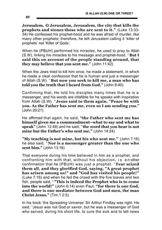 IS ALLAH (S.W) ONE OR THREE?
  89

Jerusalem. O Jerusalem, Jerusalem, the city that kills the
prophets and stones those who are sent to it.” (Luke 13:33-
34) He confessed his prophet-hood and he was afraid of murder, like
many other prophets; therefore, he left Jerusalem calling it ‘killer of
prophets’ not ‘Killer of Gods’.

When he (PBUH) performed his miracles, he used to pray to Allah
(S.W), linking his miracles to his message and prophet-hood. “ But I
said this on account of the people standing around, that
they may believe that you sent me.” (John 11:42)

When the Jews tried to kill him once, he made a statement, in which
he made a clear confession that he is human and just a messenger
of Allah (S.W). “ But now you seek to kill me, a man who has
told you the truth that I heard from God.” (John 8:40).

Confirming that, He told his disciples many times that he is a
messenger, and his words are infallible for he speaks with inspiration
from Allah (S.W). “ Jesus said to them again, "Peace be with
you. As the Father has sent me, even so I am sending you.”
(John 20:21)

He affirmed that again, he said, “the Father who sent me has
himself given me a commandment--what to say and what to
speak” (John 12:49) and he said, “ the word that you hear is not
mine but the Father's who sent me.” (John 14:24)

"My teaching is not mine, but his who sent me.” (John 7:16)
he also said, “ Nor is a messenger greater than the one who
sent him.” (John 13:16)

That everyone during his time believed in him as a prophet, and
confronting him with that, without his objection , i s a n other
confirmation that he (PBUH) was just a prophet. “ Fear seized
them all, and they glorified God, saying, "A great prophet
has arisen among us!" and "God has visited his people!”
(Luke 7:16) and when he fed the crowd with the five loaves and two
fish, people said, “ "This is indeed the Prophet who is to come
into the world!” (John 6:14) even Paul, “for there is one God,
and there is one mediator between God and men, the man
Christ Jesus.” (Tim.1 2:5)

In his book ‘the Spreading Universe’ Sir Arthur Findlay was right. He
said, “Jesus was not God or savior, but he was a messenger of God
who served, during his short life, to cure the sick and to tell news
 